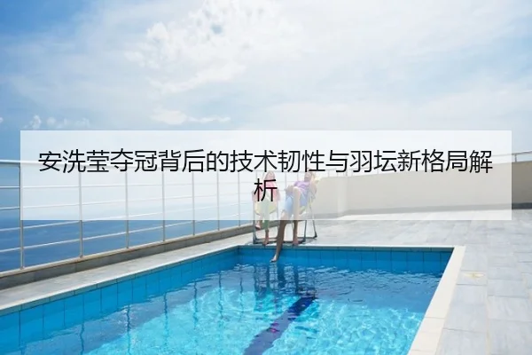 安洗莹夺冠背后的技术韧性与羽坛新格局解析