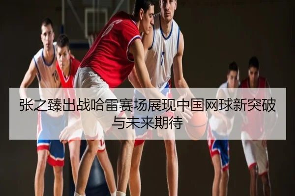张之臻出战哈雷赛场展现中国网球新突破与未来期待