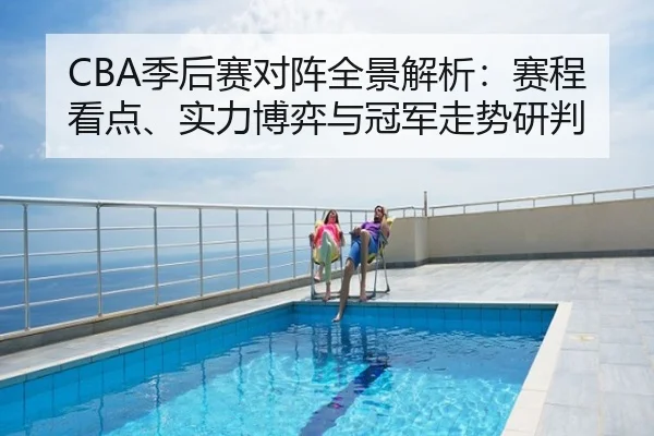 CBA季后赛对阵全景解析：赛程看点、实力博弈与冠军走势研判