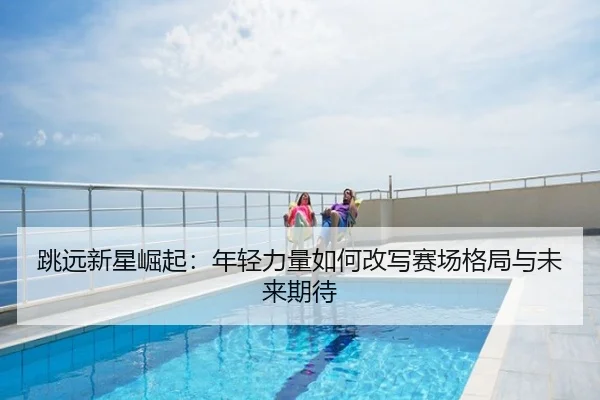 跳远新星崛起：年轻力量如何改写赛场格局与未来期待