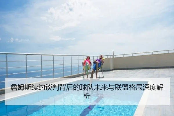 詹姆斯续约谈判背后的球队未来与联盟格局深度解析