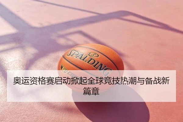 奥运资格赛启动掀起全球竞技热潮与备战新篇章
