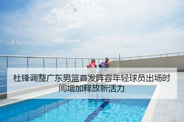 杜锋调整广东男篮首发阵容年轻球员出场时间增加释放新活力