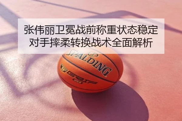 张伟丽卫冕战前称重状态稳定 对手摔柔转换战术全面解析