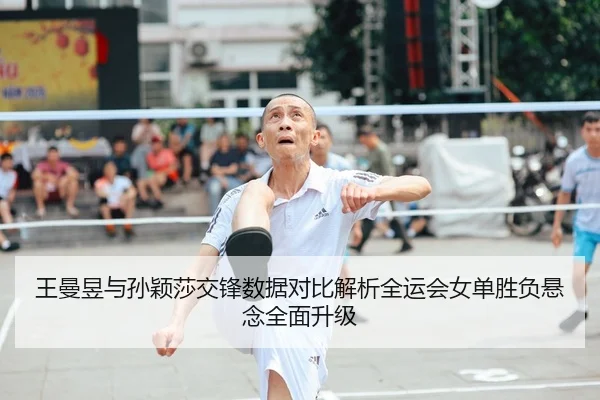 王曼昱与孙颖莎交锋数据对比解析全运会女单胜负悬念全面升级