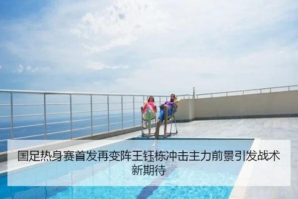 国足热身赛首发再变阵王钰栋冲击主力前景引发战术新期待