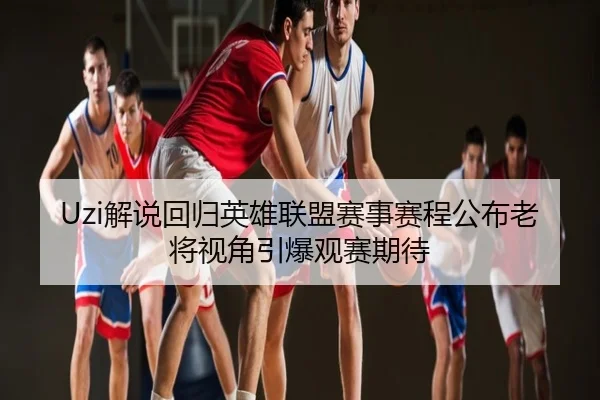 Uzi解说回归英雄联盟赛事赛程公布老将视角引爆观赛期待