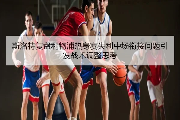 斯洛特复盘利物浦热身赛失利中场衔接问题引发战术调整思考