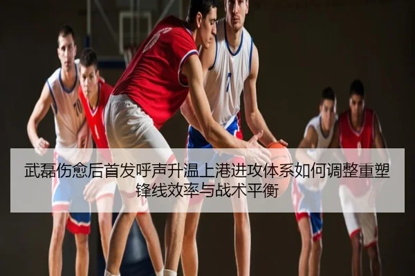 武磊伤愈后首发呼声升温上港进攻体系如何调整重塑锋线效率与战术平衡