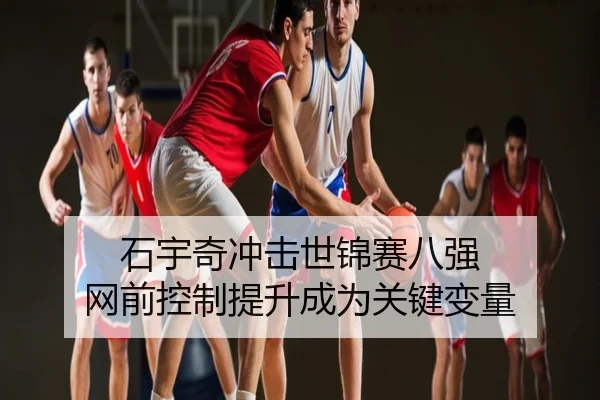 石宇奇冲击世锦赛八强 网前控制提升成为关键变量