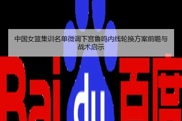 中国女篮集训名单微调下宫鲁鸣内线轮换方案前瞻与战术启示