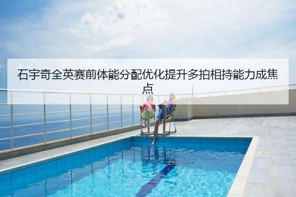 石宇奇全英赛前体能分配优化提升多拍相持能力成焦点
