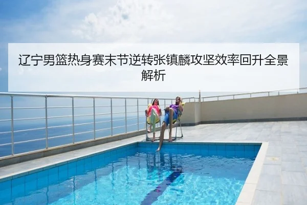 辽宁男篮热身赛末节逆转张镇麟攻坚效率回升全景解析