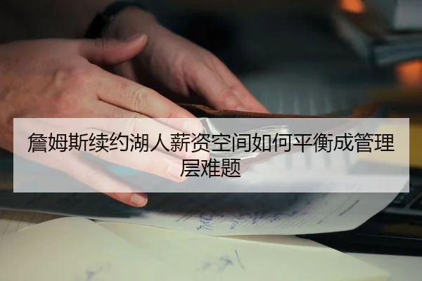 詹姆斯续约湖人薪资空间如何平衡成管理层难题